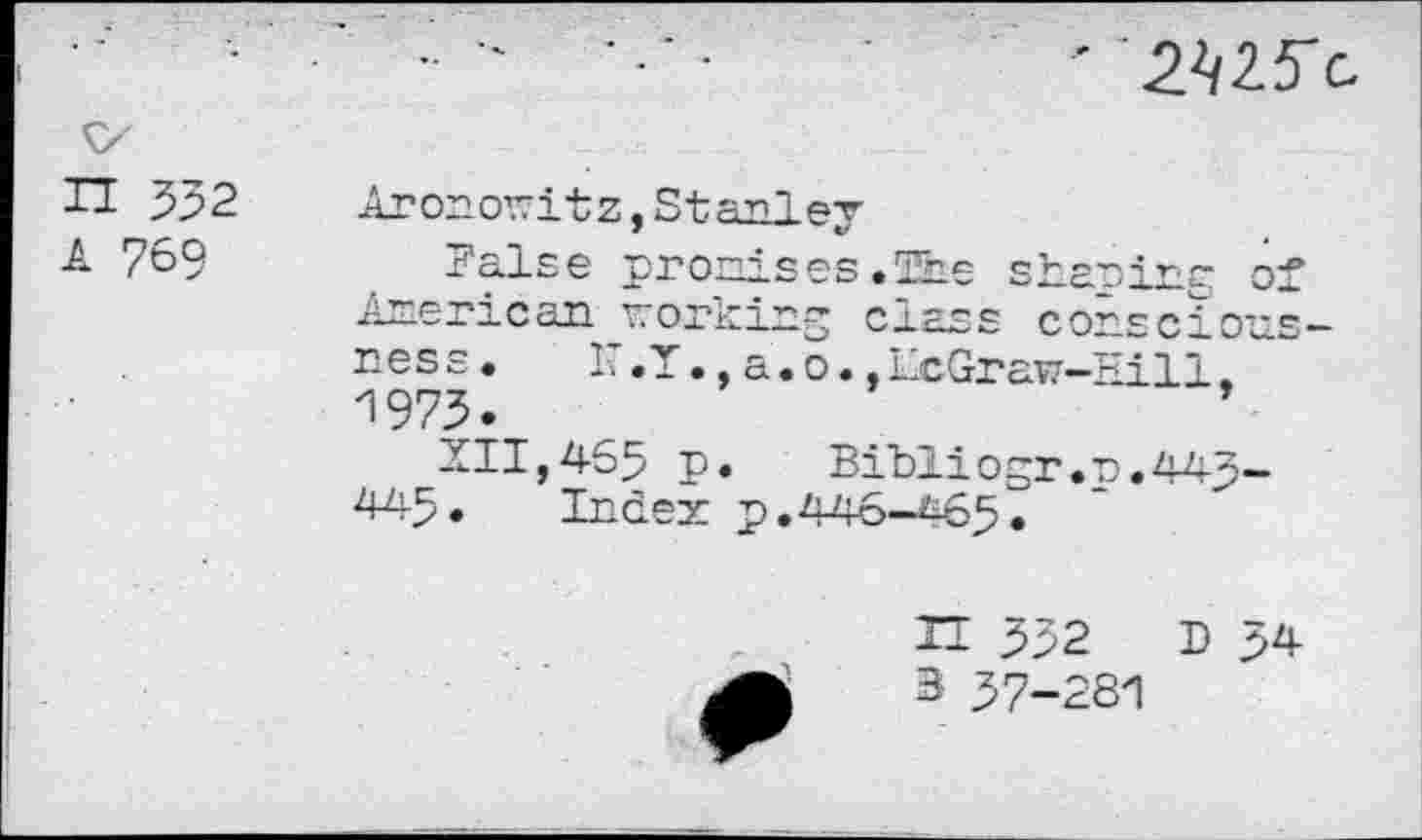 ﻿■ MS'-
</
TI 532	Aronowitz,Stanley
7&9	False pronises.The sharing of
American working class consciousness. I’.T., a.o. ,LxGraw-Hill. H973.
111,465 p. Bibliogr.n.443-
445. Index p.446-4657
H 332 D >4 3 37-281